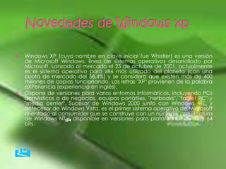    Windows XP (cuyo nombre en clave inicial fue Whistler) es una versión
    de Microsoft Windows, línea de sistemas operativos desarrollado por
    Microsoft. Lanzado al mercado el 25 de octubre de 2001, actualmente
    es el sistema operativo para x86 más utilizado del planeta (con una
    cuota de mercado del 58,4%) y se considera que existen más de 400
    millones de copias funcionando. Las letras "XP" provienen de la palabra
    eXPeriencia (experiencia en inglés).
   Dispone de versiones para varios entornos informáticos, incluyendo PCs
    domésticos o de negocios, equipos portátiles, "netbooks", "tablet PC" y
    "media center". Sucesor de Windows 2000 junto con Windows ME, y
    antecesor de Windows Vista, es el primer sistema operativo de Microsoft
    orientado al consumidor que se construye con un núcleo y arquitectura
    de Windows NT disponible en versiones para plataformas de 32 y 64
    bits.





 