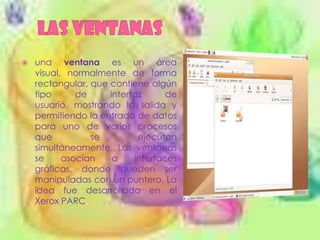    una ventana es un área
    visual, normalmente de forma
    rectangular, que contiene algún
    tipo      de     interfaz      de
    usuario, mostrando la salida y
    permitiendo la entrada de datos
    para uno de varios procesos
    que          se         ejecutan
    simultáneamente. Las ventanas
    se     asocian    a    interfaces
    gráficas, donde pueden ser
    manipuladas con un puntero. La
    idea fue desarrollada en el
    Xerox PARC.
 