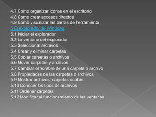 4.7 Como organizar iconos en el escritorio
4.8 Como crear accesos directos
4.9 Como visualizar las barras de herramienta
5 El explorador de Windows
5.1 Iniciar el explorador
5.2 La ventana del explorador
5.3 Seleccionar archivos
5.4 Crear y eliminar carpetas
5.5 Copiar carpetas o archivos
5.6 Mover carpetas y archivos
5.7 Cambiar el nombre de una carpeta o archivo
5.8 Propiedades de las carpetas o archivos
5.9 Mostrar archivos carpetas ocultas
5.10 Conocer los tipos de archivos
5.11 Ordenar carpetas
5.12 Modificar el funcionamiento de las ventanas
 