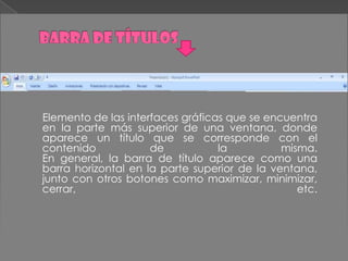 Elemento de las interfaces gráficas que se encuentra
en la parte más superior de una ventana, donde
aparece un título que se corresponde con el
contenido            de           la          misma.
En general, la barra de título aparece como una
barra horizontal en la parte superior de la ventana,
junto con otros botones como maximizar, minimizar,
cerrar,                                          etc.
 