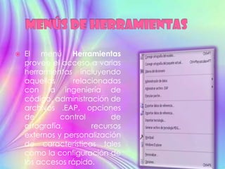    El menú Herramientas
    provee el acceso a varias
    herramientas incluyendo
    aquellas     relacionadas
    con la ingeniería de
    código, administración de
    archivos .EAP, opciones
    de        control       de
    ortografía,       recursos
    externos y personalización
    de características tales
    como la configuración de
    los accesos rápido.
 