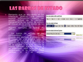    Elemento que se encuentra en las
    interfaces gráficas, que permite
    mostrar información acerca del
    estado actual de la ventana.
    Generalmente las barras de estado
    se ubican en la parte inferior de las
                ventanas.
    Algunos ejemplos de barras de
    estado                           son:
    * Las barras de estado de los
    navegadores         web:      suelen
    mostrar, por ejemplo, el progreso en
    la carga de una página web, o
    cuando el cursor se sitúa sobre un
    hipervínculo muestra la dirección url
    de la página a la que apunta el
    mismo. También pueden mostrar si
    se intentaron abrir pop-ups y se
    bloquearon, si la página utiliza
    cookies,    o    si    es    segura.
 