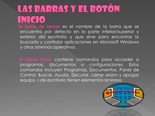 la barra de tareas es el nombre de la barra que se
 encuentra por defecto en la parte inferior/superior y
 exterior del escritorio y que sirve para encontrar lo
 buscado y controlar aplicaciones en Microsoft Windows
 y otros sistemas operativos .

El Menú Inicio contiene comandos para acceder a
programas, documentos o configuraciones. Estos
comandos incluyen Programas, Documentos, Panel de
Control, Buscar, Ayuda, Ejecutar, cerrar sesión y apagar
equipo. s de escritorio tienen elementos similares.
 