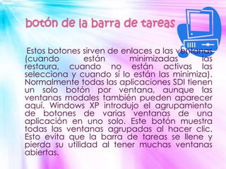 Estos botones sirven de enlaces a las ventanas
(cuando        están       minimizadas       las
restaura, cuando no están activas las
selecciona y cuando sí lo están las minimiza).
Normalmente todas las aplicaciones SDI tienen
un solo botón por ventana, aunque las
ventanas modales también pueden aparecer
aquí. Windows XP introdujo el agrupamiento
de botones de varias ventanas de una
aplicación en uno solo. Este botón muestra
todas las ventanas agrupadas al hacer clic.
Esto evita que la barra de tareas se llene y
pierda su utilidad al tener muchas ventanas
abiertas.
 