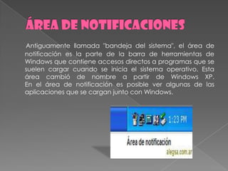 Antiguamente llamada "bandeja del sistema", el área de
notificación es la parte de la barra de herramientas de
Windows que contiene accesos directos a programas que se
suelen cargar cuando se inicia el sistema operativo. Esta
área cambió de nombre a partir de Windows XP.
En el área de notificación es posible ver algunas de las
aplicaciones que se cargan junto con Windows.
 