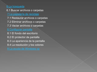 6 La búsqueda
6.1 Buscar archivos o carpetas
 7 La papelería de reciclaje
 7.1 Restaurar archivos o carpetas
 7.2 Eliminar archivos o carpetas
 7.3 Vaciar archivos o carpetas
 8 Configurar pantalla
 8.1 El fondo del escritorio
 8.2 El protector de pantalla
 8.3 La apariencia de la pantalla
 8.4 La resolución y los colores
 9 La ayuda de Windows xp
 