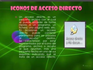    Un acceso directo es un
    pequeño archivo con el cual
    se puede acceder de forma
    rápida a un programa, un
    fichero, una página web, etc.
    En ocasiones un acceso
    directo    puede      contener
    parámetros para ser pasados
    al       recurso       destino.
    Se caracterizan por estar
    representados por el ícono del
    programa, archivo o recurso
    al que apuntan, más una
    pequeña flecha en una de sus
    esquinas, indicando que se
    trata de un acceso directo.
 