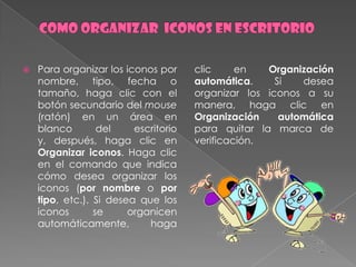    Para organizar los iconos por     clic     en   Organización
    nombre, tipo, fecha o             automática.     Si   desea
    tamaño, haga clic con el          organizar los iconos a su
    botón secundario del mouse        manera, haga clic en
    (ratón) en un área en             Organización     automática
    blanco        del    escritorio   para quitar la marca de
    y, después, haga clic en          verificación.
    Organizar iconos. Haga clic
    en el comando que indica
    cómo desea organizar los
    iconos (por nombre o por
    tipo, etc.). Si desea que los
    iconos       se     organicen
    automáticamente,        haga
 