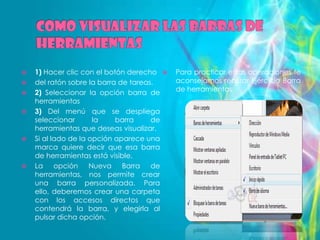    1) Hacer clic con el botón derecho    Para practicar estas operaciones te
   del ratón sobre la barra de tareas.    aconsejamos realizar Ejercicio Barra
   2) Seleccionar la opción barra de      de herramientas
    herramientas
   3) Del menú que se despliega
    seleccionar       la    barra     de
    herramientas que deseas visualizar.
   Si al lado de la opción aparece una
    marca quiere decir que esa barra
    de herramientas está visible.
   La opción Nueva Barra de
    herramientas, nos permite crear
    una barra personalizada. Para
    ello, deberemos crear una carpeta
    con los accesos directos que
    contendrá la barra, y elegirla al
    pulsar dicha opción.
 