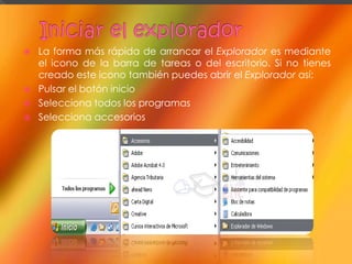    La forma más rápida de arrancar el Explorador es mediante
    el icono de la barra de tareas o del escritorio. Si no tienes
    creado este icono también puedes abrir el Explorador así:
   Pulsar el botón inicio
   Selecciona todos los programas
   Selecciona accesorios
 