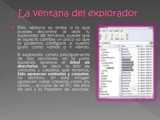    Esta ventana es similar a la que
    puedes encontrar al abrir tu
    explorador de Windows, puede que
    el aspecto cambie un poco ya que
    la podemos configurar a nuestro
    gusto como vamos a ir viendo.
    El explorador consta principalmente
    de dos secciones, en la parte
    izquierda aparece el árbol de
    directorios, es decir, la lista de
    unidades y carpetas que tenemos.
    Sólo aparecen unidades y carpetas,
    no archivos. En esta imagen
    aparecen varias carpetas como My
    Library,... el icono de Mi PC, Mis sitios
    de red y la Papelera de reciclaje.
 