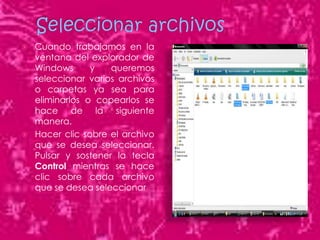    Cuando trabajamos en la
    ventana del explorador de
    Windows      y   queremos
    seleccionar varios archivos
    o carpetas ya sea para
    eliminarlos o copearlos se
    hace de la siguiente
    manera.
   Hacer clic sobre el archivo
    que se desea seleccionar.
    Pulsar y sostener la tecla
    Control mientras se hace
    clic sobre cada archivo
    que se desea seleccionar
 