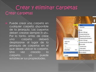 Crear carpetas

   Puede crear una carpeta en
    cualquier carpeta disponible
    de la jerarquía. Las carpetas
    deben crearse siempre in situ.
    Por lo tanto, antes de crear
    una       carpeta     deberá
    desplazarse al lugar de la
    jerarquía de carpetas en el
    que desee ubicar la carpeta.
    Una      vez     creada     la
    carpeta,       ya      puede
    establecer sus propiedades.
 