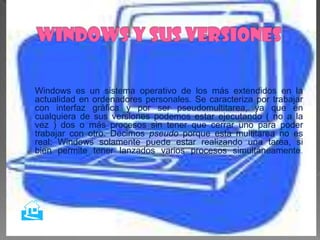 Windows es un sistema operativo de los más extendidos en la
actualidad en ordenadores personales. Se caracteriza por trabajar
con interfaz gráfica y por ser pseudomultitarea, ya que en
cualquiera de sus versiones podemos estar ejecutando ( no a la
vez ) dos o más procesos sin tener que cerrar uno para poder
trabajar con otro. Decimos pseudo porque esta multitarea no es
real: Windows solamente puede estar realizando una tarea, si
bien permite tener lanzados varios procesos simultáneamente.





 