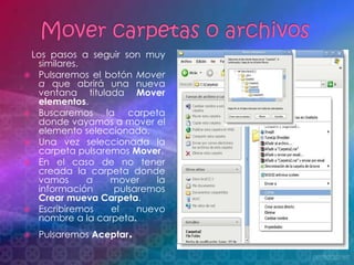 Los pasos a seguir son muy
  similares.
 Pulsaremos el botón Mover
  a que abrirá una nueva
  ventana titulada Mover
  elementos.
 Buscaremos    la carpeta
  donde vayamos a mover el
  elemento seleccionado.
 Una vez seleccionada la
  carpeta pulsaremos Mover.
 En el caso de no tener
  creada la carpeta donde
  vamos      a   mover     la
  información     pulsaremos
  Crear mueva Carpeta.
 Escribiremos   el    nuevo
  nombre a la carpeta.
   Pulsaremos Aceptar.
 