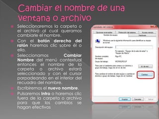    Seleccionaremos la carpeta o
    el archivo al cual queramos
    cambiarle el nombre.
   Con el botón derecho del
    ratón haremos clic sobre él o
    ella.
   Seleccionamos          Cambiar
    Nombre del menú contextual
    entonces el nombre de la
    carpeta o archivo estará
    seleccionado y con el cursor
    parpadeando en el interior del
    recuadro del nombre.
   Escribiremos el nuevo nombre.
   Pulsaremos Intro o haremos clic
    fuera de la carpeta o archivo
    para que los cambios se
    hagan efectivos
 