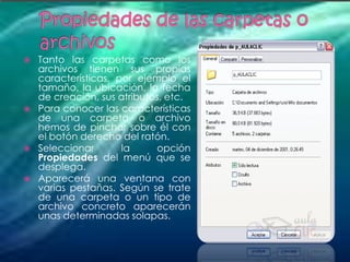    Tanto las carpetas como los
    archivos tienen sus propias
    características, por ejemplo el
    tamaño, la ubicación, la fecha
    de creación, sus atributos, etc.
   Para conocer las características
    de una carpeta o archivo
    hemos de pinchar sobre él con
    el botón derecho del ratón.
   Seleccionar       la     opción
    Propiedades del menú que se
    desplega.
   Aparecerá una ventana con
    varias pestañas. Según se trate
    de una carpeta o un tipo de
    archivo concreto aparecerán
    unas determinadas solapas.
 