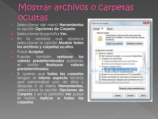    Seleccionar del menú Herramientas
    la opción Opciones de Carpeta.
   Seleccionar la pestaña Ver.
   En la ventana que aparece
    seleccionar la opción Mostrar todos
    los archivos y carpetas ocultos.
   Pulsar Aceptar.
   Puedes     también    restaurar   los
    valores predeterminados pulsando
    el    botón     Restaurar     valores
    predeterminados.
   Si quieres que todas las carpetas
    tengan el mismo aspecto tendrás
    que personalizar una de ellas y
    después ir al menú Herramientas,
    seleccionar la opción Opciones de
    Carpeta y en la pestaña Ver pulsar
    el botón Aplicar a todas las
    carpetas
 
