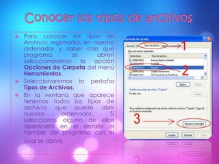  Para conocer los tipos de
  Archivos registrados en nuestro
  ordenador y saber con qué
  programa         se       abren
  seleccionaremos     la   opción
  Opciones de Carpeta del menú
  Herramientas.
 Seleccionaremos la pestaña
  Tipos de Archivos.
 En la ventana que aparece
  tenemos todos los tipos de
  archivos que puede abrir
  nuestro       ordenador.      Si
  seleccionas alguno de ellos
  aparecerá en el detalle el
  nombre del programa con el
  cual se abrirá.
 
