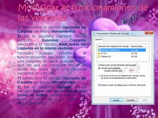    1) Selecciona la opción Opciones de
    Carpeta del Menú Herramientas.
   2) De la pestaña General. En la
    sección       Examinar       Carpetas
    selecciona la opción Abrir todas las
    carpetas en la misma ventana.
   También     puedes      modificar  el
    funcionamiento del ratón para abrir
    una carpeta, es decir, puedes hacer
    que en vez de necesitar hacer un
    doble clic para abrir una carpeta
    necesitar un solo clic.
   1) Selecciona la opción Opciones de
    Carpeta del Menú Herramientas.
   2) De la pestaña General. En la
    sección Hacer clic en los elementos
    como se indica podrás decirle que
    haga un solo clic o un doble clic
    según prefieras.
 