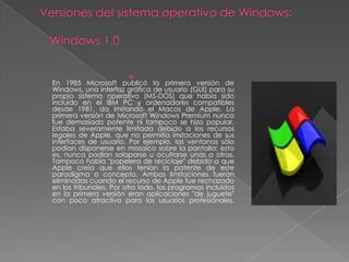 
En 1985 Microsoft publicó la primera versión de
Windows, una interfaz gráfica de usuario (GUI) para su
propio sistema operativo (MS-DOS) que había sido
incluido en el IBM PC y ordenadores compatibles
desde 1981. da imitando el Macos de Apple. La
primera versión de Microsoft Windows Premium nunca
fue demasiado potente ni tampoco se hizo popular.
Estaba severamente limitada debido a los recursos
legales de Apple, que no permitía imitaciones de sus
interfaces de usuario. Por ejemplo, las ventanas sólo
podían disponerse en mosaico sobre la pantalla; esto
es, nunca podían solaparse u ocultarse unas a otras.
Tampoco había "papelera de reciclaje" debido a que
Apple creía que ellos tenían la patente de este
paradigma o concepto. Ambas limitaciones fueron
eliminadas cuando el recurso de Apple fue rechazado
en los tribunales. Por otro lado, los programas incluidos
en la primera versión eran aplicaciones "de juguete"
con poco atractivo para los usuarios profesionales.
 