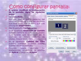    Si quieres modificar la configuración
    de tu pantalla, sigue los siguientes
    pasos:
   Ve al escritorio.
   Haz clic con el botón derecho del
    ratón en cualquier parte del escritorio
    que esté vacía y en el menú que sale
    pincha en propiedades.
   Elije la pestaña Configuración.
   En el apartado Resolución de pantalla
    puedes cambiar el número de píxeles
    que quieres que aparezcan en la
    pantalla (a mayor número de
    píxeles, mayor resolución).
   En el apartado Calidad del color
    puedes cambiar cuántos colores
    quieres ver en la pantalla.
   Cuando        hayas     ajustado    tus
    preferencias, acuérdate de pinchar
    en Aplicar y luego en Aceptar
 