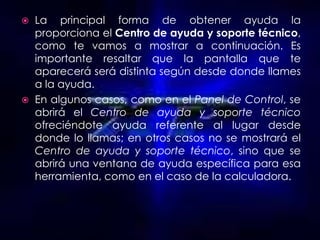  La principal forma de obtener ayuda la
  proporciona el Centro de ayuda y soporte técnico,
  como te vamos a mostrar a continuación. Es
  importante resaltar que la pantalla que te
  aparecerá será distinta según desde donde llames
  a la ayuda.
 En algunos casos, como en el Panel de Control, se
  abrirá el Centro de ayuda y soporte técnico
  ofreciéndote ayuda referente al lugar desde
  donde lo llamas; en otros casos no se mostrará el
  Centro de ayuda y soporte técnico, sino que se
  abrirá una ventana de ayuda específica para esa
  herramienta, como en el caso de la calculadora.
 