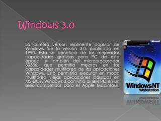 La primera versión realmente popular de
Windows fue la versión 3.0, publicada en
1990. Ésta se benefició de las mejoradas
capacidades gráficas para PC de esta
época, y también del microprocesador
80386, que permitía mejoras en las
capacidades multitarea de las aplicaciones
Windows. Esto permitiría ejecutar en modo
multitarea viejas aplicaciones basadas en
MS-DOS. Windows 3 convirtió al IBM PC en un
serio competidor para el Apple Macintosh.
 