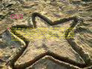    OS/2 es un sistema operativo de IBM que intentó
    suceder a DOS como sistema operativo de los PCs.
    Se desarrolló inicialmente de manera conjunta entre
    Microsoft e IBM, hasta que la primera decidió seguir
    su camino con su Windows 3.0 e IBM se ocupó en
    solitario de OS/2
 