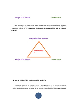 2
Peligro en la demora Contracautela
Sin embargo, se debe tener en cuenta que nuestro ordenamiento legal ha
introducido como un presupuesto adicional la razonabilidad de la medida
cautelar.
Verosimilitud del derecho
Peligro en la demora Contracautela
a) La verosimilitud o presunción del Derecho:
Por regla general la comprobación o prueba plena de la existencia de un
derecho no solamente requiere de la instrucción suficientemente extensa para
Razonabilida
d
 