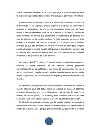 2
formar convicción –certeza– al juez, sino que exige el contradictorio, es decir,
la asistencia o posibilidad de hacerlo de ambos sujetos con interés en el litigio.
En las medidas cautelares, conforme al interés que las justifica: el temor de
la frustración o su urgencia, exigen suprimir o disminuir la instrucción y
demorar la participación de uno de los interesados hasta que se hayan
cumplido. De allí que la comprobación de la existencia del derecho se haga en
forma sumaria, de manera que proporcione la verosimilitud de derecho. Por
eso, la adopción de la medida cautelar no debe depender de que el actor
pruebe la existencia del derecho subjetivo por él alegado en el proceso
principal, ya que esa existencia es la que se debate en éste, pero tampoco
puede adoptarse la medida cautelar sólo porque lo pida el actor, en uno y otro
extremo la adopción precisa que se acrediten unos indicios de probabilidad,
verosimilitud de apariencia del buen derecho.
Al respecto PODETTI refiere «El interés privado y público de asegurar la
oportuna y eficaz actuación de un derecho, permite prescindir,
provisionalmente, de su justificación, pero nunca de su existencia». Por eso, al
ser el procedimiento cautelar sumario, sin la existencia de estación probatoria,
menos la posibilidad de su actuación nace el presupuesto de verosimilitud del
derecho.
La pretensión principal busca un pronunciamiento judicial que dé certeza al
derecho litigioso; para ello debió mediar un proceso es decir, un desarrollo
jurisdiccional caracterizado por la bilateralidad y el ejercicio del derecho de
defensa de ambas partes, con el consiguiente correlato probatorio si fuese
necesario. Para emitir tales decisiones el juez ha de alcanzar la convicción.
Finalmente, se entiende entonces que la medida cautelar se concede al
demandante o actor no por que ostente un derecho indiscutido y pleno sobre el
objeto del proceso, sino, porque preliminarmente su pretensión o derecho
 