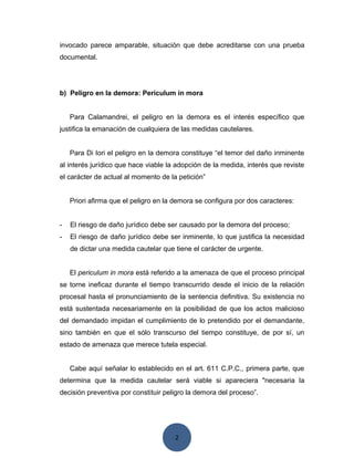 2
invocado parece amparable, situación que debe acreditarse con una prueba
documental.
b) Peligro en la demora: Periculum in mora
Para Calamandrei, el peligro en la demora es el interés específico que
justifica la emanación de cualquiera de las medidas cautelares.
Para Di Iori el peligro en la demora constituye “el temor del daño inminente
al interés jurídico que hace viable la adopción de la medida, interés que reviste
el carácter de actual al momento de la petición”
Priori afirma que el peligro en la demora se configura por dos caracteres:
- El riesgo de daño jurídico debe ser causado por la demora del proceso;
- El riesgo de daño jurídico debe ser inminente, lo que justifica la necesidad
de dictar una medida cautelar que tiene el carácter de urgente.
El periculum in mora está referido a la amenaza de que el proceso principal
se torne ineficaz durante el tiempo transcurrido desde el inicio de la relación
procesal hasta el pronunciamiento de la sentencia definitiva. Su existencia no
está sustentada necesariamente en la posibilidad de que los actos malicioso
del demandado impidan el cumplimiento de lo pretendido por el demandante,
sino también en que el sólo transcurso del tiempo constituye, de por sí, un
estado de amenaza que merece tutela especial.
Cabe aquí señalar lo establecido en el art. 611 C.P.C., primera parte, que
determina que la medida cautelar será viable si apareciera "necesaria la
decisión preventiva por constituir peligro la demora del proceso”.
 