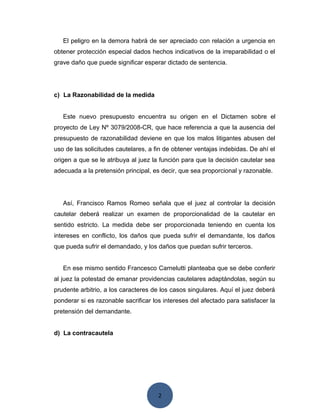 2
El peligro en la demora habrá de ser apreciado con relación a urgencia en
obtener protección especial dados hechos indicativos de la irreparabilidad o el
grave daño que puede significar esperar dictado de sentencia.
c) La Razonabilidad de la medida
Este nuevo presupuesto encuentra su origen en el Dictamen sobre el
proyecto de Ley Nº 3079/2008-CR, que hace referencia a que la ausencia del
presupuesto de razonabilidad deviene en que los malos litigantes abusen del
uso de las solicitudes cautelares, a fin de obtener ventajas indebidas. De ahí el
origen a que se le atribuya al juez la función para que la decisión cautelar sea
adecuada a la pretensión principal, es decir, que sea proporcional y razonable.
Así, Francisco Ramos Romeo señala que el juez al controlar la decisión
cautelar deberá realizar un examen de proporcionalidad de la cautelar en
sentido estricto. La medida debe ser proporcionada teniendo en cuenta los
intereses en conflicto, los daños que pueda sufrir el demandante, los daños
que pueda sufrir el demandado, y los daños que puedan sufrir terceros.
En ese mismo sentido Francesco Carnelutti planteaba que se debe conferir
al juez la potestad de emanar providencias cautelares adaptándolas, según su
prudente arbitrio, a los caracteres de los casos singulares. Aquí el juez deberá
ponderar si es razonable sacrificar los intereses del afectado para satisfacer la
pretensión del demandante.
d) La contracautela
 
