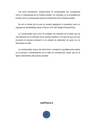 2
Tal como recordemos, anteriormente la contracautela era considerada
como un presupuesto de la medida cautelar, sin embargo, en la actualidad se
le tiene como un presupuesto para el cumplimiento de la medida cautelar.
De ahí el motivo por el cual en nuestra legislación lo considera como un
requisito de admisibilidad (inciso 4 del art. 610º del Código Procesal Civil).
La contracautela tiene como fin proteger los intereses de la parte que se
vea afectada con la admisión de la medida cautelar en el caso de que una vez
concluido el proceso principal no se ampare la pretensión de quien se vio
favorecido con ella.
La contracautela, busca, de cierta forma, mantener la igualdad entre partes
en el proceso, contrarrestando así la falta de contradicción inicial, que es el
signo característico del proceso cautelar.
CAPÍTULO II
 
