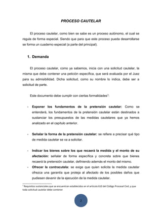 2
PROCESO CAUTELAR
El proceso cautelar, como bien se sabe es un proceso autónomo, el cual se
regula de forma especial. Siendo que para que este proceso pueda desarrollarse
se forma un cuaderno especial (a parte del principal).
1. Demanda
El proceso cautelar, como ya sabemos, inicia con una solicitud cautelar, la
misma que debe contener una petición específica, que será evaluada por el Juez
para su admisibilidad. Dicha solicitud, como su nombre lo indica, debe ser a
solicitud de parte.
Este documento debe cumplir con ciertas formalidades3
:
- Exponer los fundamentos de la pretensión cautelar: Como se
entenderá, los fundamentos de la pretensión cautelar están destinados a
sustanciar los presupuestos de las medidas cautelares que ya hemos
analizado en el capítulo anterior.
- Señalar la forma de la pretensión cautelar: se refiere a precisar qué tipo
de medida cautelar se va a solicitar.
- Indicar los bienes sobre los que recaerá la medida y el monto de su
afectación: señalar de forma específica y concreta sobre que bienes
recaerá la pretensión cautelar, definiendo además el monto del mismo.
- Ofrecer la contracutela: se exige que quien solicita la medida cautelar
ofrezca una garantía que proteja al afectado de los posibles daños que
pudiesen devenir de la ejecución de la medida cautelar.
3
Requisitos sustanciales que se encuentran establecidos en el artículo 610 del Código Procesal Civil, y que
toda solicitud cautelar debe contener
 