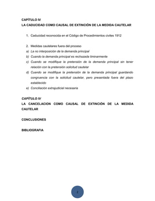 2
CAPÍTULO IV
LA CADUCIDAD COMO CAUSAL DE EXTINCIÓN DE LA MEDIDA CAUTELAR
1. Caducidad reconocida en el Código de Procedimientos civiles 1912
2. Medidas cautelares fuera del proceso
a) La no interposición de la demanda principal
b) Cuando la demanda principal es rechazada liminarmente
c) Cuando se modifique la pretensión de la demanda principal sin tener
relación con la pretensión solicitud cautelar
d) Cuando se modifique la pretensión de la demanda principal guardando
congruencia con la solicitud cautelar, pero presentada fuera del plazo
establecido
e) Conciliación extrajudicial necesaria
CAPÍTULO IV
LA CANCELACION COMO CAUSAL DE EXTINCIÓN DE LA MEDIDA
CAUTELAR
CONCLUSIONES
BIBLIOGRAFIA
 