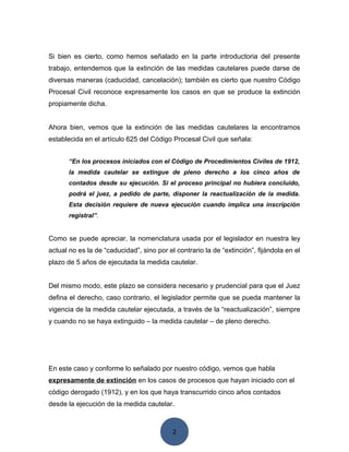 2
Si bien es cierto, como hemos señalado en la parte introductoria del presente
trabajo, entendemos que la extinción de las medidas cautelares puede darse de
diversas maneras (caducidad, cancelación); también es cierto que nuestro Código
Procesal Civil reconoce expresamente los casos en que se produce la extinción
propiamente dicha.
Ahora bien, vemos que la extinción de las medidas cautelares la encontramos
establecida en el artículo 625 del Código Procesal Civil que señala:
“En los procesos iniciados con el Código de Procedimientos Civiles de 1912,
la medida cautelar se extingue de pleno derecho a los cinco años de
contados desde su ejecución. Si el proceso principal no hubiera concluido,
podrá el juez, a pedido de parte, disponer la reactualización de la medida.
Esta decisión requiere de nueva ejecución cuando implica una inscripción
registral”.
Como se puede apreciar, la nomenclatura usada por el legislador en nuestra ley
actual no es la de “caducidad”, sino por el contrario la de “extinción”, fijándola en el
plazo de 5 años de ejecutada la medida cautelar.
Del mismo modo, este plazo se considera necesario y prudencial para que el Juez
defina el derecho, caso contrario, el legislador permite que se pueda mantener la
vigencia de la medida cautelar ejecutada, a través de la “reactualización”, siempre
y cuando no se haya extinguido – la medida cautelar – de pleno derecho.
En este caso y conforme lo señalado por nuestro código, vemos que habla
expresamente de extinción en los casos de procesos que hayan iniciado con el
código derogado (1912), y en los que haya transcurrido cinco años contados
desde la ejecución de la medida cautelar.
 