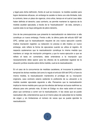 2
y legal para dicha definición, frente al cual se incorpora la medida cautelar para
lograr decisiones eficaces, sin embargo la cautela no tiene una vida ilimitada, todo
lo contrario, tiene un plazo de vigencia, cinco años, tiempo en el cual el Juez debe
haber definido el derecho; caso contrario, se permite mantener la vigencia de la
medida cautelar ejecutada, a través de la “reactualización” de esta, siempre y
cuando esta no se haya extinguido de pleno derecho.
Una de las preocupaciones que presenta la reactualización es determinar si ella
constituye un nuevo embargo. Frente a ello, la última parte del artículo 625º del
CPC, señala que la reactualización requiere de una nueva ejecución cuando
implica inscripción registral. La redacción no precisa si ello implica un nuevo
embargo, solo refiere la forma de ejecutarse cuando se utiliza el registro. Al
respecto sostenemos que la reactualización constituye la misma medida que
mantiene un rango de inscripción primigenia y que la nueva ejecución a que se
refiere el texto en comentario, debe entenderse a la inscripción que
necesariamente debe operar para los efectos de la publicidad registral de la
situación jurídica recaída sobre dicha medida, cual es la reactualización.
En el caso de la concurrencia de medidas cautelares, al invocarse la prelación
temporal de dichas medidas (tal como lo regula el artículo 639 del CPC) si fuera la
misma medida, la reactualización mantendría el privilegio de su inscripción
originaria, caso contrario estaría cediendo lo preferente de su ubicación a la
medida cautelar ejecutada siguiente a ella. Pensamos que la reactualización
implica la misma medida pero que por los efectos del tiempo se busca reafirmar su
eficacia para otro periodo más. Si bien el Código no dice nada sobre el nuevo
plazo que comienza a correr con la reactualización, ni las veces que se puede
reactualizar ella, entenderemos que es el mismo plazo de caducidad de la medida
de origen y sin limitaciones al número de veces que se pueda ejercitar la
reactualización.
 