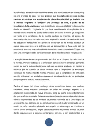 2
Por otro lado adviértase que la norma refiere a la reactualización de la medida y
no a la prórroga de esta. Hay que precisar que la ampliación de una medida
cautelar no encierra una ampliación del plazo de caducidad ya iniciado con
la medida originaria ni tampoco una prórroga de este, a partir de su
inscripción de la ampliación, todo lo contrario, se acoge al plazo ya transcurrido
desde su ejecución originaria, lo que hace sencillamente al ampliación de la
medida en una mejora del objeto de la cautela, en cuanto al monto ya asegurado,
por tanto si la ampliación de la medida cautelar se inscribe, ad portas del
vencimiento del plazo de caducidad, esta ampliación asume los efectos del plazo
de caducidad transcurrido; no genera la inscripción de la medida cautelar un
nuevo plazo que lleve a la prórroga del ya transcurrido; si fuera esto así, no
estaríamos ante una reactualización de la medida, como completa el Código, sino
ante una prórroga de este, por la ampliación de la medida cautelar ya ejecutada.
La ampliación de los embargos también va influir en el cómputo de caducidad de
la medida. Peyrano cataloga a la ampliación como un nuevo embargo, por tanto,
correo su suerte independientemente del que se afirma ampliado; en cambio si
optamos por la posición de Rivas diremos que la ampliación de embargos,
constituye la misma medida. Señala Peyrano que la ampliación de embargos
permite entronizar un verdadero absurdo al escalonamiento de los privilegios,
porque operaria ex tunc, retroactivamente.
Explica si luego del primer embargo otros acreedores toman sus medidas
cautelares, estas medidas prevalecen en orden de privilegio respecto a la
ampliación cuestionada. El nuevo embargo, corre su suerte independientemente
del que se afirma ampliado. Esta aseveración cohonesta elementales principios en
orden a la publicidad de las medidas cautelares y además es la única capaz de
aventurar la más palmaria de las conclusiones; que el deudor embargado por un
monto pequeño, sucedido el deudor embargado por otro mayor, en connivencia
con el primer embargante, amplié desorbitadamente la primera medida cautelar,
dando esquinazo así al segundo embargante; por ello, si con posterioridad a la
 