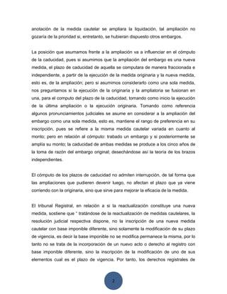 2
anotación de la medida cautelar se ampliara la liquidación, tal ampliación no
gozaría de la prioridad si, entretanto, se hubieran dispuesto otros embargos.
La posición que asumamos frente a la ampliación va a influenciar en el cómputo
de la caducidad, pues si asumimos que la ampliación del embargo es una nueva
medida, el plazo de caducidad de aquella se computara de manera fraccionada e
independiente, a partir de la ejecución de la medida originaria y la nueva medida,
esto es, de la ampliación; pero si asumimos considerarlo como una sola medida,
nos preguntamos si la ejecución de la originaria y la ampliatoria se fusionan en
una, para el computo del plazo de la caducidad, tomando como inicio la ejecución
de la última ampliación o la ejecución originaria. Tomando como referencia
algunos pronunciamientos judiciales se asume en considerar a la ampliación del
embargo como una sola medida, esto es, mantiene el rango de preferencia en su
inscripción, pues se refiere a la misma medida cautelar variada en cuanto al
monto; pero en relación al cómputo: trabado un embargo y si posteriormente se
amplía su monto; la caducidad de ambas medidas se produce a los cinco años de
la toma de razón del embargo original; desechándose así la teoría de los brazos
independientes.
El cómputo de los plazos de caducidad no admiten interrupción, de tal forma que
las ampliaciones que pudieren devenir luego, no afectan el plazo que ya viene
corriendo con la originaria, sino que sirve para mejorar la eficacia de la medida.
El tribunal Registral, en relación a si la reactualización constituye una nueva
medida, sostiene que “ tratándose de la reactualización de medidas cautelares, la
resolución judicial respectiva dispone, no la inscripción de una nueva medida
cautelar con base imponible diferente, sino solamente la modificación de su plazo
de vigencia, es decir la base imponible no se modifica permanece la misma, por lo
tanto no se trata de la incorporación de un nuevo acto o derecho al registro con
base imponible diferente, sino la inscripción de la modificación de uno de sus
elementos cual es el plazo de vigencia. Por tanto, los derechos registrales de
 