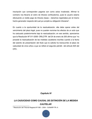 2
inscripción que corresponden pagarse son como actos invalorado. Afirmar lo
contrario nos llevaría al cobro de tributos confiscatorios, pues le usuario estaría
efectuando un doble pago de tributos (tasas – derechos registrales) por el mismo
hecho generador respecto del cual ya cumplió su obligación tributaria4
.
En cuanto a la oportunidad de la reactualización, ella debe operar antes del
vencimiento del plazo legal, pues no pueden revivirse los efectos de un acto que
ha caducado posteriormente bajo la reactualización; en ese sentido, apreciamos
que la Resolución Nº 011-2000- ORLC/TR del 24 de enero de 200 afirma que “no
procede la reactualización de las medidas cautelares inscritas cuando a la fecha
del asiento de presentación del título que la solicita ha transcurrido el plazo de
caducidad de cinco años a que se refiere el segundo párrafo del artículo 625 del
CPC.
Capítulo IV
LA CADUCIDAD COMO CAUSAL DE EXTINCIÓN DE LA MEDIDA
CAUTELAR
4
Resolución del Tribunal Registral Nº 085 – 2004 – SUNARP-TR- A
 