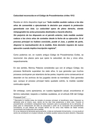 2
Caducidad reconocida en el Código de Procedimientos civiles 1912
Rezaba en dicho dispositivo legal que “toda medida cautelar caduca a los dos
años de consentida o ejecutoriada la decisión que amparó la pretensión
garantizada con ésta. La caducidad opera de pleno derecho, siendo
inimpugnable los actos procesales destinados a hacerla efectiva.
Sin perjuicio de los dispuesto en el párrafo anterior, toda medida cautelar
caduca a los cinco años de contados desde la fecha de su ejecución. Si el
proceso principal no hubiera concluido, puede el Juez, a pedido de parte,
disponer la reactualización de la medida. Esta decisión requiere de nueva
ejecución cuando implica inscripción registral”.
Como podemos ver, en nuestro antiguo Código de Procedimientos Civiles, se
reconocían dos plazos para que opere la caducidad, de dos y cinco años,
respectivamente.
En ese sentido, Monroy Palacios consideraba que con el antiguo Código, los
procesos fácilmente superaban los siete años, lo que generaba que muchos
procesos concluyeran por abandono de las partes, trayendo como consecuencia el
desorden en los archivos de los juzgados donde se tramitaban. Esto generaba
que, aunque el proceso principal había quedado extinto, la medida cautelar
continuaba vigente.
Sin embargo, como apreciamos, en nuestra legislación actual, encontramos el
término caducidad, respecto a medidas cautelares, en el artículo 636 del Código
Procesal Civil.5
5
Ejecutada la medida antes de iniciado el proceso principal, el beneficiario debe interponer su
demanda ante el mismo Juez, dentro de los diez días posteriores a dicho acto. Cuando el
procedimiento conciliatorio extrajudicial fuera necesario para la procedencia de la demanda, el
plazo para la interposición de ésta se computará a partir de la conclusión del procedimiento
conciliatorio, el que deberá ser iniciado dentro de los cinco días hábiles de haber tomado
conocimiento de la ejecución de la medida.
Si no se interpone la demanda oportunamente, o ésta es rechazada liminarmente, o no se acude al
centro de conciliación en el plazo indicado, la medida cautelar caduca de pleno derecho. Dispuesta
 