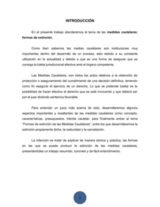 2
INTRODUCCIÓN
En el presente trabajo abordaremos el tema de las medidas cautelares:
formas de extinción.
Como bien sabemos las medias cautelares son instituciones muy
importantes dentro del desarrollo de un proceso, esto debido a su constante
utilización en la actualidad y debido a que es una forma de asegurar que se
consiga la tutela jurisdiccional efectiva ante el órgano competente.
Las Medidas Cautelares, son todos los actos relativos a la obtención de
protección o aseguramiento del cumplimiento de una decisión definitiva, teniendo
como fin asegurar el ejercicio de un derecho. Lo que se pretende tutelar es la
posibilidad de hacer efectivo el derecho que se está invocando y que deberá ser
por el juez dictando sentencia favorable.
Para entender un poco más acerca de esto, desarrollaremos algunos
aspectos importantes y resaltantes de las medidas cautelares como concepto,
características, presupuestos, trámite cautelar, para finalmente entrar al tema
“Formas de extinción de las Medidas Cautelares”, entre los que desarrollaremos la
extinción propiamente dicha, la caducidad y la cancelación.
La intención es tratar de explicar de manera teórica y práctica, las formas
en las que se puede producir la extinción de las medidas cautelares,
presentándoles un trabajo resumido, concreto y de fácil entendimiento.
 
