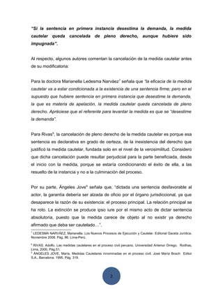 2
“Si la sentencia en primera instancia desestima la demanda, la medida
cautelar queda cancelada de pleno derecho, aunque hubiere sido
impugnada”.
Al respecto, algunos autores comentan la cancelación de la medida cautelar antes
de su modificatoria:
Para la doctora Marianella Ledesma Narváez7
señala que “la eficacia de la medida
cautelar va a estar condicionada a la existencia de una sentencia firme; pero en el
supuesto que hubiere sentencia en primera instancia que desestime la demanda,
la que es materia de apelación, la medida cautelar queda cancelada de pleno
derecho. Apréciese que el referente para levantar la medida es que se “desestime
la demanda”.
Para Rivas8
, la cancelación de pleno derecho de la medida cautelar es porque esa
sentencia es declarativa en grado de certeza, de la inexistencia del derecho que
justificó la medida cautelar, fundada solo en el nivel de la verosimilitud. Considero
que dicha cancelación puede resultar perjudicial para la parte beneficiada, desde
el inicio con la medida, porque se estaría condicionando el éxito de ella, a las
resuelto de la instancia y no a la culminación del proceso.
Por su parte, Ángeles Jove9
señala que, “dictada una sentencia desfavorable al
actor, la garantía debería ser alzada de oficio por el órgano jurisdiccional, ya que
desaparece la razón de su existencia: el proceso principal. La relación principal se
ha roto. La extinción se produce ipso iure por el mismo acto de dictar sentencia
absolutoria, puesto que la medida carece de objeto al no existir ya derecho
afirmado que deba ser cautelado…”.
7
LEDESMA NARVÁEZ, Marianella. Los Nuevos Procesos de Ejecución y Cautelar. Editorial Gaceta Jurídica.
Noviembre 2008. Pág. 86. Lima-Perú.
8
RIVAS, Adolfo. Las medidas cautelares en el proceso civil peruano, Universidad Antenor Orrego, Rodhas,
Lima, 2000, Pág.51.
9
ÁNGELES JOVE, María. Medidas Cautelares innominadas en el proceso civil. José María Bosch Editor
S.A., Barcelona. 1995. Pág. 319.
 