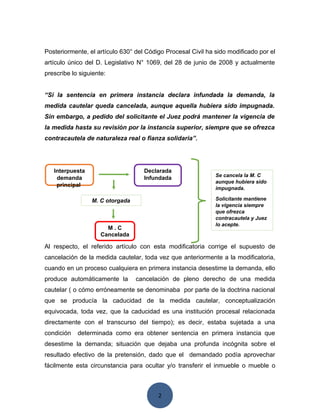 2
Posteriormente, el artículo 630° del Código Procesal Civil ha sido modificado por el
artículo único del D. Legislativo N° 1069, del 28 de junio de 2008 y actualmente
prescribe lo siguiente:
“Si la sentencia en primera instancia declara infundada la demanda, la
medida cautelar queda cancelada, aunque aquella hubiera sido impugnada.
Sin embargo, a pedido del solicitante el Juez podrá mantener la vigencia de
la medida hasta su revisión por la instancia superior, siempre que se ofrezca
contracautela de naturaleza real o fianza solidaria”.
Al respecto, el referido artículo con esta modificatoria corrige el supuesto de
cancelación de la medida cautelar, toda vez que anteriormente a la modificatoria,
cuando en un proceso cualquiera en primera instancia desestime la demanda, ello
produce automáticamente la cancelación de pleno derecho de una medida
cautelar ( o cómo erróneamente se denominaba por parte de la doctrina nacional
que se producía la caducidad de la medida cautelar, conceptualización
equivocada, toda vez, que la caducidad es una institución procesal relacionada
directamente con el transcurso del tiempo); es decir, estaba sujetada a una
condición determinada como era obtener sentencia en primera instancia que
desestime la demanda; situación que dejaba una profunda incógnita sobre el
resultado efectivo de la pretensión, dado que el demandado podía aprovechar
fácilmente esta circunstancia para ocultar y/o transferir el inmueble o mueble o
Interpuesta
demanda
principal
Se cancela la M. C
aunque hubiera sido
impugnada.
Solicitante mantiene
la vigencia siempre
que ofrezca
contracautela y Juez
lo acepte.
M . C
Cancelada
Declarada
Infundada
M. C otorgada
 