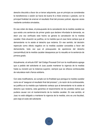 2
derecho discutido a favor de un tercer adquirente, que en principio se consideraba
la transferencia o cesión se hacía de buena fe a título oneroso o gratuito, con la
principal finalidad de enervar el resultado final del proceso judicial, algunas veces
mediante contratos simulados.
En ese orden de ideas, el presupuesto de la cancelación de la medida cautelar es
que exista una sentencia de primer grado que declare infundada la demanda, es
decir una vez verificado este hecho se genera la cancelación de la medida
cautelar. Esta situación se justifica, en la medida que el Juez tiene certeza que al
demandante no le asiste el derecho que reclama. En ese sentido, tal decisión
repercute como efecto negativo en la medida cautelar concedida a favor del
demandante, toda vez que el presupuesto de apariencia del derecho
(verosimilitud) de la medida cautelar desaparece por lo resuelto en la sentencia de
primera grado.
Actualmente, el artículo 630° del Código Procesal Civil con la modificatoria agrega
que a pedido del solicitante el Juez puede mantener la vigencia de la medida
hasta su revisión por la instancia superior, siempre que se ofrezca contracautela
de naturaleza real o fianza solidaria.
Con esta modificatoria, se cumple con la finalidad que persigue la medida cautelar
como es el “asegurar el resultado final del proceso”, y la razón de la contracautela,
se justifica en la medida que habiendo certeza que al demandante no le asiste el
derecho que reclama, esta garantice el resarcimiento de los posibles daños que
pudiera causar con el mantenimiento de la medida cautelar. En ese sentido, el
Juez no está obligado a mantener la vigencia de la medida, sino es una facultad,
pero bajo el costo del solicitante
 