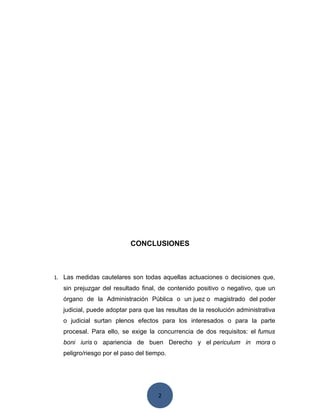 2
CONCLUSIONES
1. Las medidas cautelares son todas aquellas actuaciones o decisiones que,
sin prejuzgar del resultado final, de contenido positivo o negativo, que un
órgano de la Administración Pública o un juez o magistrado del poder
judicial, puede adoptar para que las resultas de la resolución administrativa
o judicial surtan plenos efectos para los interesados o para la parte
procesal. Para ello, se exige la concurrencia de dos requisitos: el fumus
boni iuris o apariencia de buen Derecho y el periculum in mora o
peligro/riesgo por el paso del tiempo.
 