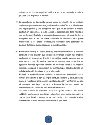 2
mejorando en brindar seguridad jurídica a las partes; evitando la mala fe
procesal que amparaba el derecho.
7. La cancelación de la medida es una forma de extinción de las medidas
cautelares que se encuentra regulado en el artículo 630° el cual establece
una regla general y una excepción para que no se cancele la medida
cautelar; en ese sentido, la regla general de la cancelación de la medida es
que se declare infundada la sentencia de primer grado al demandante y la
excepción que si se declarase infundada la demanda esta puede
mantenerse si se ofrece contracautela suficiente para garantizar los
posibles daños que pueda ocasionar la medida cautelar.
8. En relación a la Ley N° 26639, esta ley no hace sino confirmar el atentado
contra la teoría cautelar, que insiste en pretender regular más medidas
cautelares en procesos en trámite o concluidos cuando sabemos que en
este segundo caso la medida dejó de ser cautelar para convertirse en
ejecutiva. Además agrava el problema en lo que se refiere a las medidas
inscritas, pues para la cancelación de la medida por caducidad exige tan
solo la declaración jurada de la parte interesada.
Es decir, el escenario es el siguiente: el demandado beneficiado con la
lentitud del sistema o con su propia conducta dilatoria y obstruccionaista
acude al registrador, para que con su sola declaración y verificando tan solo
el transcurso del tiempo proceda a levantar la medida cautelar sin
conocimiento del Juez ni por supuesto del demandado.
Por estos reclamos se expidió la Ley 28473, vigente desde el 19 de marzo
del 2005, con lo que se simplifica y reduce todo a su mínima expresión, ya
que no hace falta ir a buscar del proceso perdido, sino tan solo analizar
directamente la fecha en la que la cautelar fue ejecutado.
 