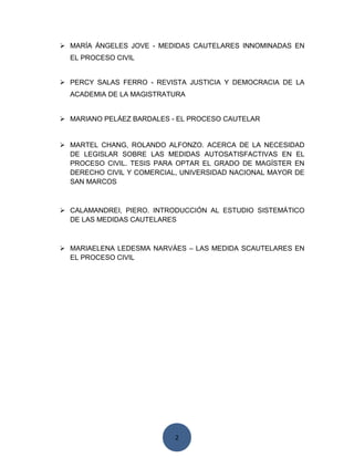 2
 MARÍA ÁNGELES JOVE - MEDIDAS CAUTELARES INNOMINADAS EN
EL PROCESO CIVIL
 PERCY SALAS FERRO - REVISTA JUSTICIA Y DEMOCRACIA DE LA
ACADEMIA DE LA MAGISTRATURA
 MARIANO PELÁEZ BARDALES - EL PROCESO CAUTELAR
 MARTEL CHANG, ROLANDO ALFONZO. ACERCA DE LA NECESIDAD
DE LEGISLAR SOBRE LAS MEDIDAS AUTOSATISFACTIVAS EN EL
PROCESO CIVIL. TESIS PARA OPTAR EL GRADO DE MAGÍSTER EN
DERECHO CIVIL Y COMERCIAL, UNIVERSIDAD NACIONAL MAYOR DE
SAN MARCOS
 CALAMANDREI, PIERO. INTRODUCCIÓN AL ESTUDIO SISTEMÁTICO
DE LAS MEDIDAS CAUTELARES
 MARIAELENA LEDESMA NARVÁES – LAS MEDIDA SCAUTELARES EN
EL PROCESO CIVIL
 