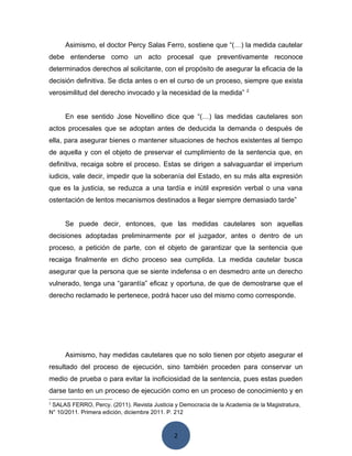 2
Asimismo, el doctor Percy Salas Ferro, sostiene que “(…) la medida cautelar
debe entenderse como un acto procesal que preventivamente reconoce
determinados derechos al solicitante, con el propósito de asegurar la eficacia de la
decisión definitiva. Se dicta antes o en el curso de un proceso, siempre que exista
verosimilitud del derecho invocado y la necesidad de la medida” 2
En ese sentido Jose Novellino dice que “(…) las medidas cautelares son
actos procesales que se adoptan antes de deducida la demanda o después de
ella, para asegurar bienes o mantener situaciones de hechos existentes al tiempo
de aquella y con el objeto de preservar el cumplimiento de la sentencia que, en
definitiva, recaiga sobre el proceso. Estas se dirigen a salvaguardar el imperium
iudicis, vale decir, impedir que la soberanía del Estado, en su más alta expresión
que es la justicia, se reduzca a una tardía e inútil expresión verbal o una vana
ostentación de lentos mecanismos destinados a llegar siempre demasiado tarde”
Se puede decir, entonces, que las medidas cautelares son aquellas
decisiones adoptadas preliminarmente por el juzgador, antes o dentro de un
proceso, a petición de parte, con el objeto de garantizar que la sentencia que
recaiga finalmente en dicho proceso sea cumplida. La medida cautelar busca
asegurar que la persona que se siente indefensa o en desmedro ante un derecho
vulnerado, tenga una “garantía” eficaz y oportuna, de que de demostrarse que el
derecho reclamado le pertenece, podrá hacer uso del mismo como corresponde.
Asimismo, hay medidas cautelares que no solo tienen por objeto asegurar el
resultado del proceso de ejecución, sino también proceden para conservar un
medio de prueba o para evitar la inoficiosidad de la sentencia, pues estas pueden
darse tanto en un proceso de ejecución como en un proceso de conocimiento y en
2
SALAS FERRO, Percy. (2011). Revista Justicia y Democracia de la Academia de la Magistratura,
N° 10/2011. Primera edición, diciembre 2011. P. 212
 